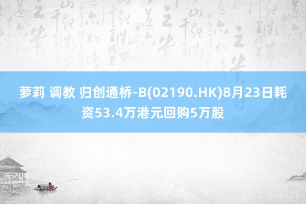 萝莉 调教 归创通桥-B(02190.HK)8月23日耗资53.4万港元回购5万股