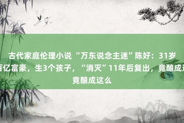 古代家庭伦理小说 “万东说念主迷”陈好：31岁嫁百亿富豪，生3个孩子，“消灭”11年后复出，竟酿成这么