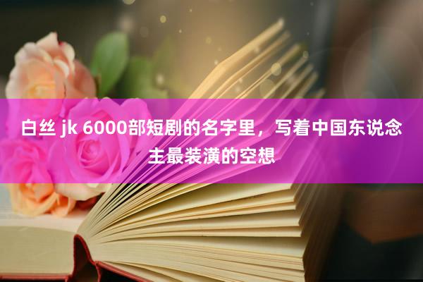 白丝 jk 6000部短剧的名字里，写着中国东说念主最装潢的空想