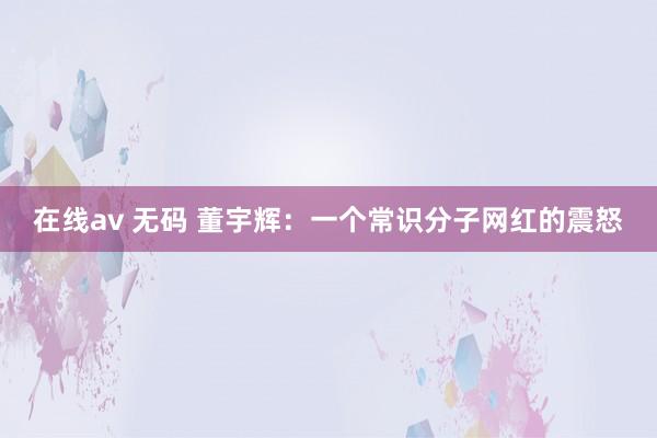在线av 无码 董宇辉：一个常识分子网红的震怒