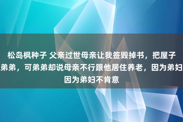 松岛枫种子 父亲过世母亲让我签毁掉书，把屋子过户给弟弟，可弟弟却说母亲不行跟他居住养老，因为弟妇不肯意