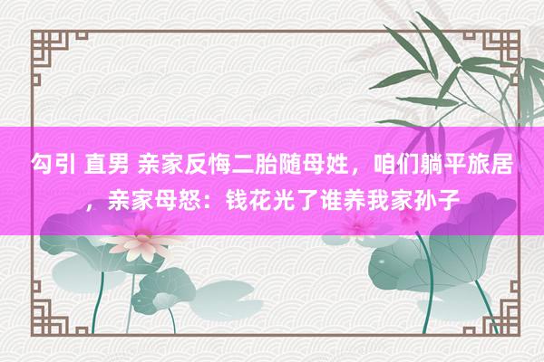 勾引 直男 亲家反悔二胎随母姓，咱们躺平旅居，亲家母怒：钱花光了谁养我家孙子