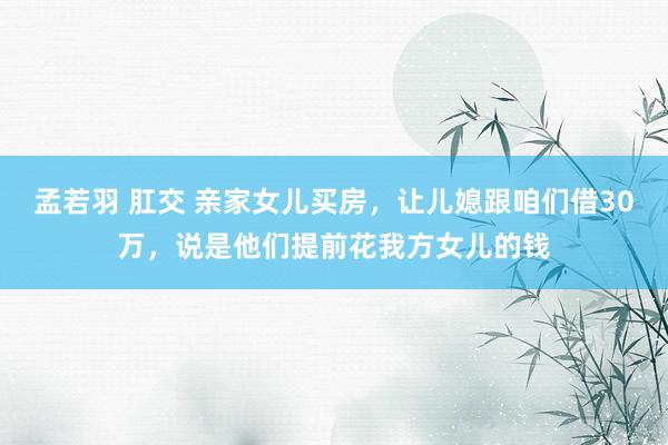 孟若羽 肛交 亲家女儿买房，让儿媳跟咱们借30万，说是他们提前花我方女儿的钱
