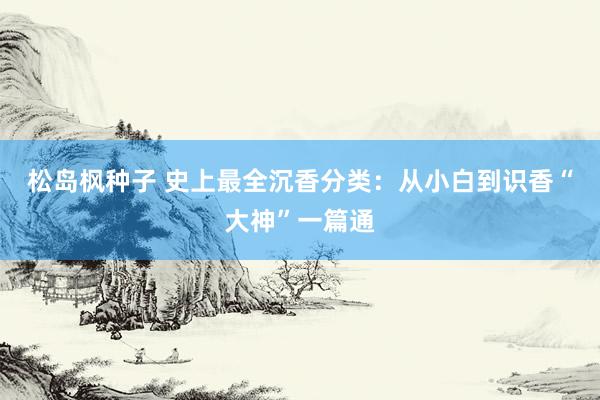松岛枫种子 史上最全沉香分类：从小白到识香“大神”一篇通