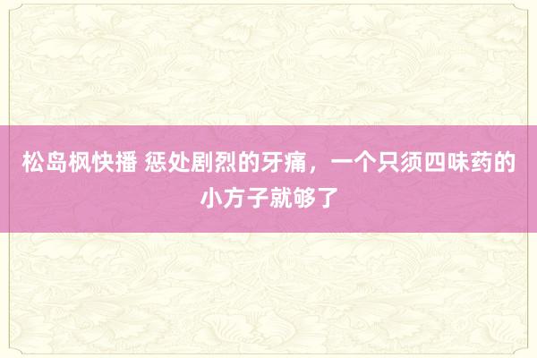 松岛枫快播 惩处剧烈的牙痛，一个只须四味药的小方子就够了