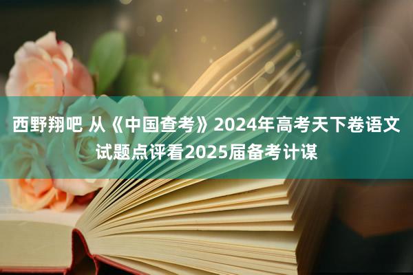 西野翔吧 从《中国查考》2024年高考天下卷语文试题点评看2025届备考计谋