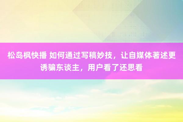 松岛枫快播 如何通过写稿妙技，让自媒体著述更诱骗东谈主，用户看了还思看