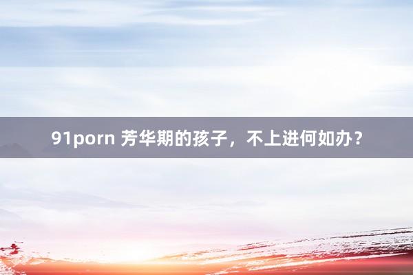 91porn 芳华期的孩子，不上进何如办？