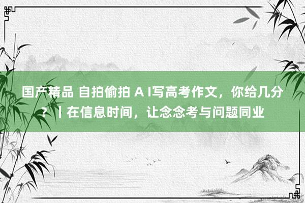 国产精品 自拍偷拍 A I写高考作文，你给几分？丨在信息时间，让念念考与问题同业