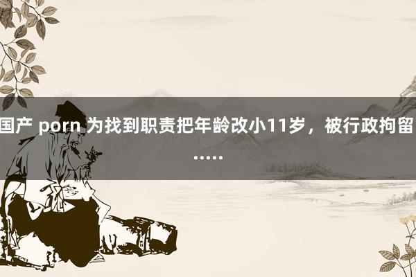 国产 porn 为找到职责把年龄改小11岁，被行政拘留......