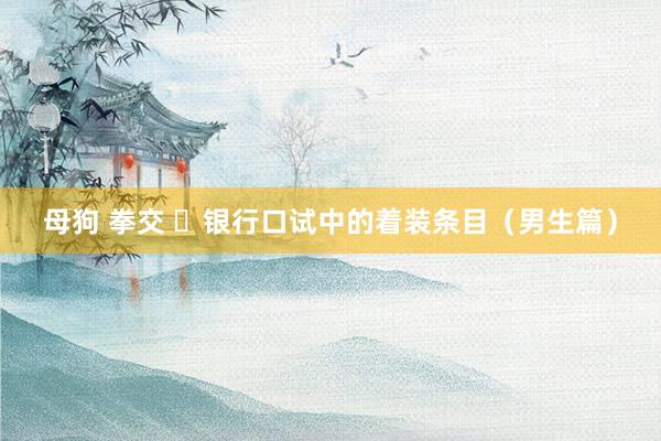 母狗 拳交 ​银行口试中的着装条目（男生篇）