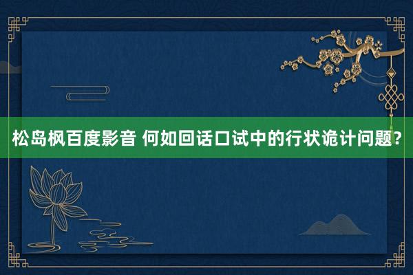 松岛枫百度影音 何如回话口试中的行状诡计问题？
