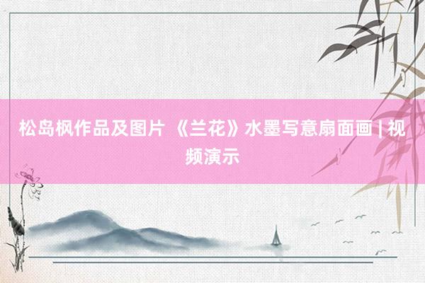 松岛枫作品及图片 《兰花》水墨写意扇面画 | 视频演示