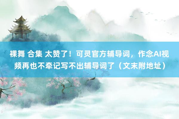 裸舞 合集 太赞了！可灵官方辅导词，作念AI视频再也不牵记写不出辅导词了（文末附地址）