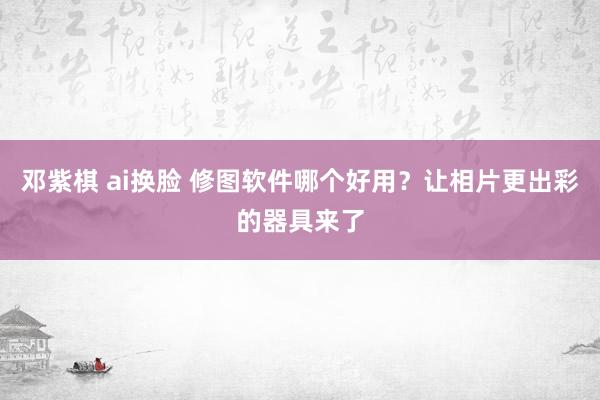 邓紫棋 ai换脸 修图软件哪个好用？让相片更出彩的器具来了
