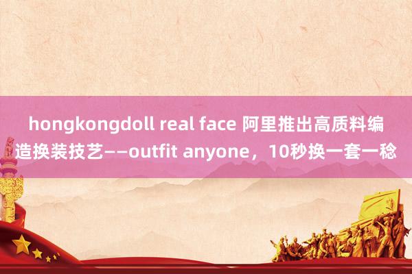 hongkongdoll real face 阿里推出高质料编造换装技艺——outfit anyone，10秒换一套一稔