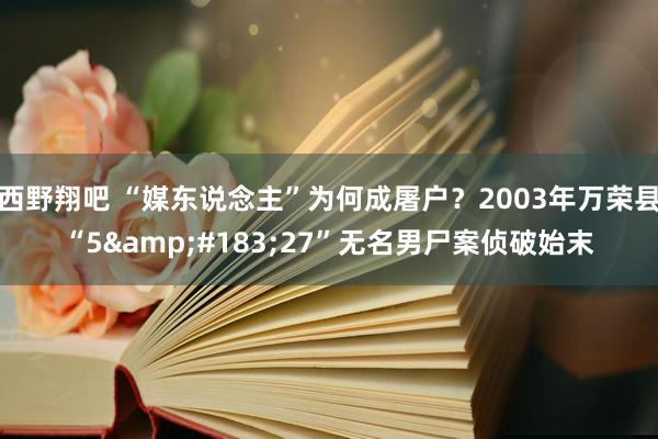 西野翔吧 “媒东说念主”为何成屠户？2003年万荣县“5&#183;27”无名男尸案侦破始末
