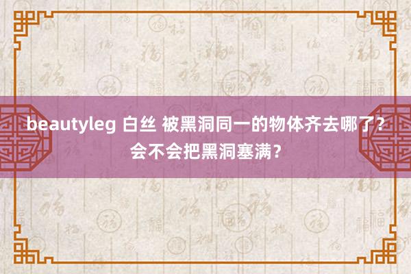 beautyleg 白丝 被黑洞同一的物体齐去哪了？会不会把黑洞塞满？