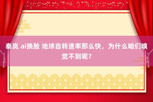 秦岚 ai换脸 地球自转速率那么快，为什么咱们嗅觉不到呢？