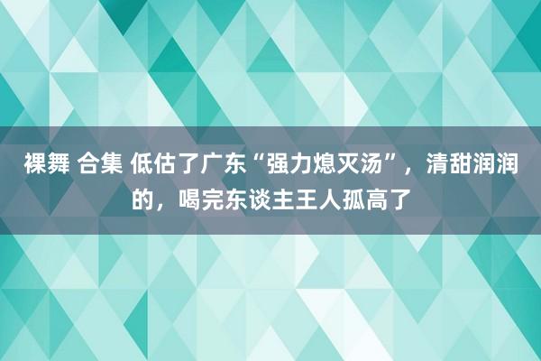 裸舞 合集 低估了广东“强力熄灭汤”，清甜润润的，喝完东谈主王人孤高了