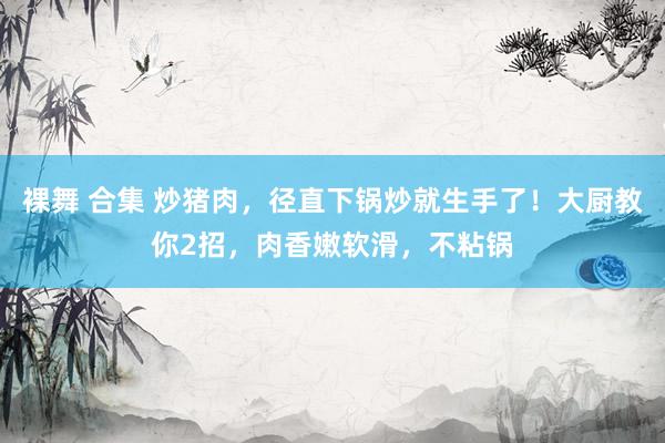 裸舞 合集 炒猪肉，径直下锅炒就生手了！大厨教你2招，肉香嫩软滑，不粘锅