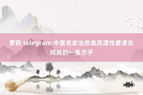 萝莉 telegram 中医名家治愈类风湿性要津炎同用的一张方子