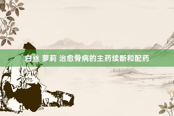 白丝 萝莉 治愈骨病的主药续断和配药