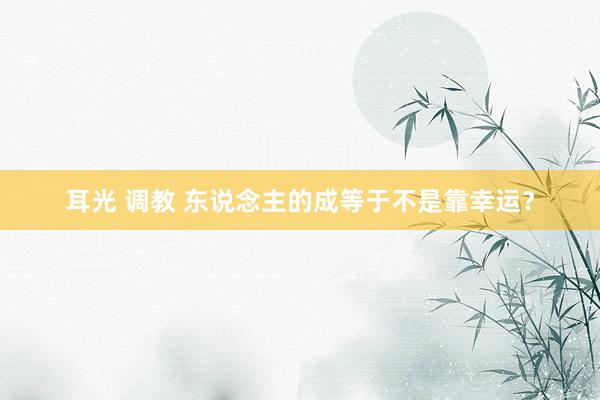 耳光 调教 东说念主的成等于不是靠幸运？
