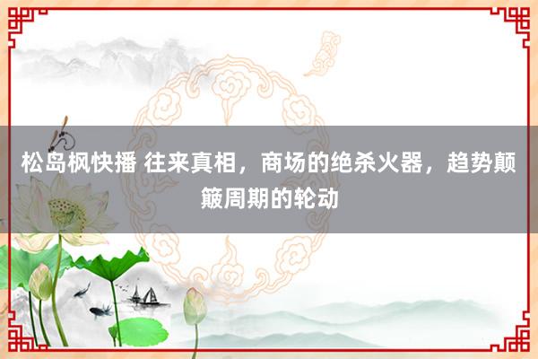 松岛枫快播 往来真相，商场的绝杀火器，趋势颠簸周期的轮动