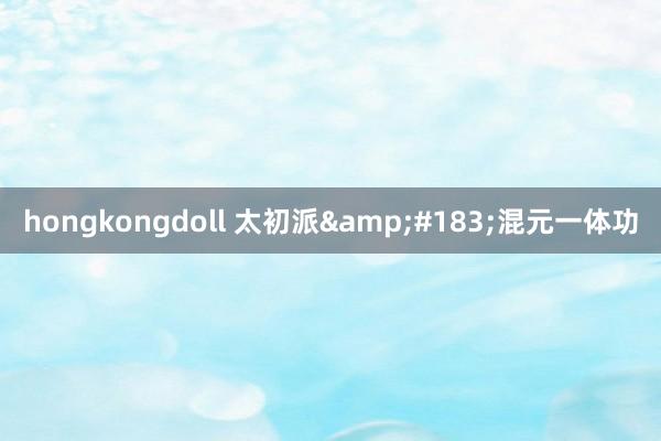 hongkongdoll 太初派&#183;混元一体功