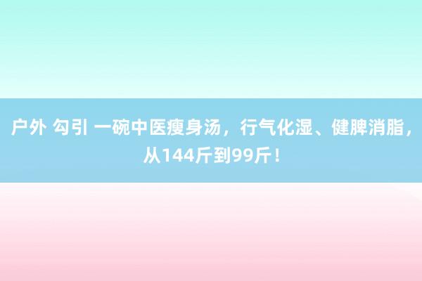 户外 勾引 一碗中医瘦身汤，行气化湿、健脾消脂，从144斤到99斤！