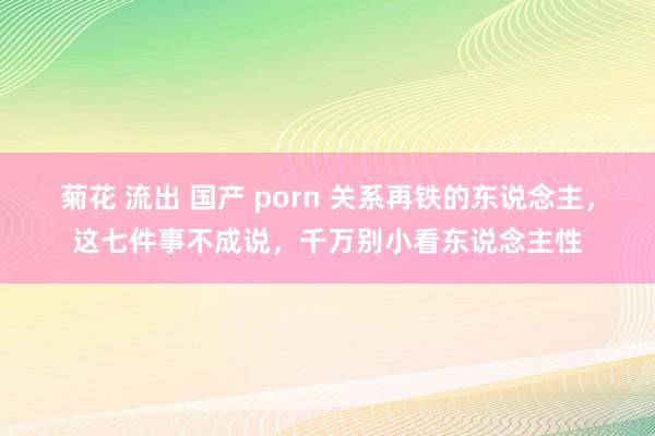 菊花 流出 国产 porn 关系再铁的东说念主，这七件事不成说，千万别小看东说念主性