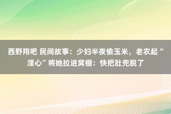 西野翔吧 民间故事：少妇半夜偷玉米，老农起“淫心”将她拉进窝棚：快把肚兜脱了