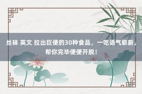 丝袜 英文 拉出巨便的30种食品，一吃语气崭新，帮你完毕便便开脱！