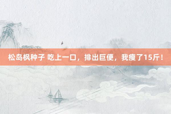 松岛枫种子 吃上一口，排出巨便，我瘦了15斤！