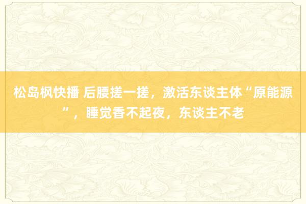 松岛枫快播 后腰搓一搓，激活东谈主体“原能源”，睡觉香不起夜，东谈主不老