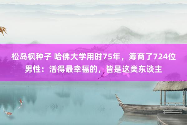 松岛枫种子 哈佛大学用时75年，筹商了724位男性：活得最幸福的，皆是这类东谈主