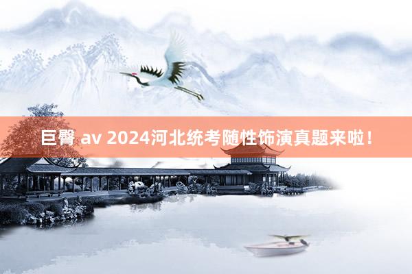 巨臀 av 2024河北统考随性饰演真题来啦！