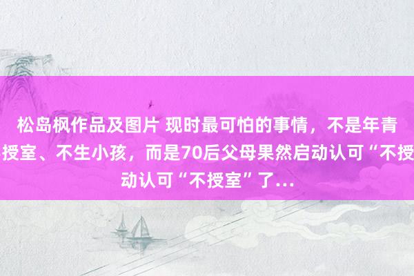 松岛枫作品及图片 现时最可怕的事情，不是年青东谈主不授室、不生小孩，而是70后父母果然启动认可“不授室”了…