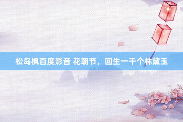 松岛枫百度影音 花朝节，回生一千个林黛玉