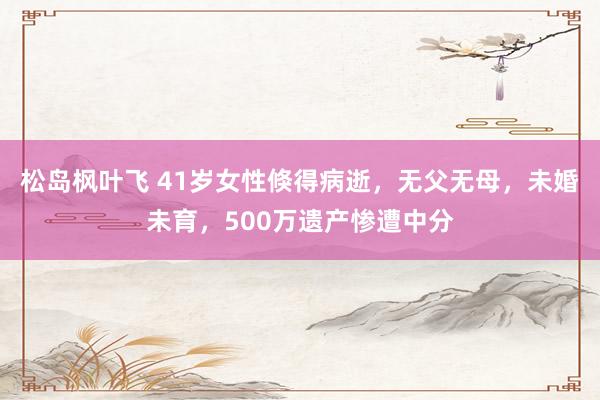 松岛枫叶飞 41岁女性倏得病逝，无父无母，未婚未育，500万遗产惨遭中分