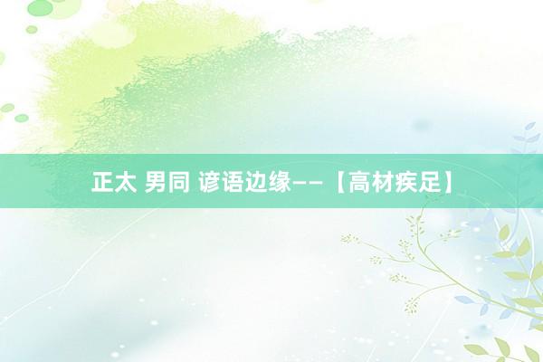 正太 男同 谚语边缘——【高材疾足】