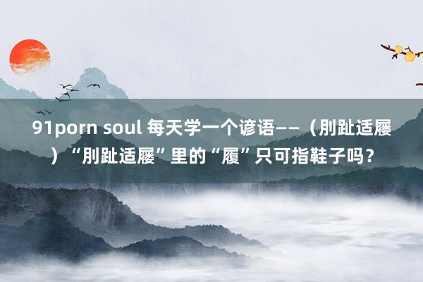 91porn soul 每天学一个谚语——（刖趾适屦）“刖趾适屦”里的“履”只可指鞋子吗？
