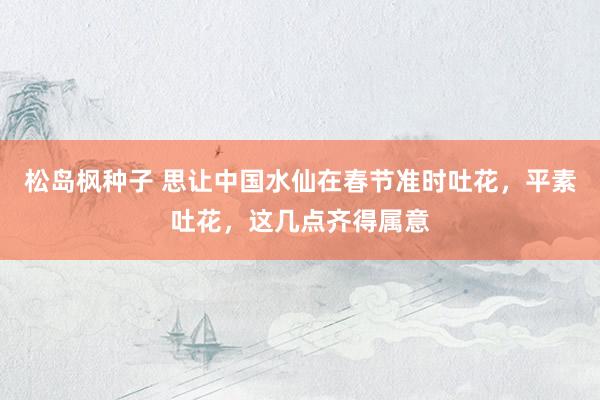 松岛枫种子 思让中国水仙在春节准时吐花，平素吐花，这几点齐得属意