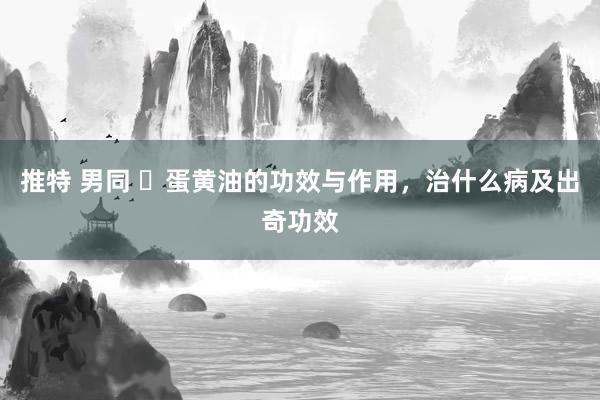 推特 男同 ​蛋黄油的功效与作用，治什么病及出奇功效