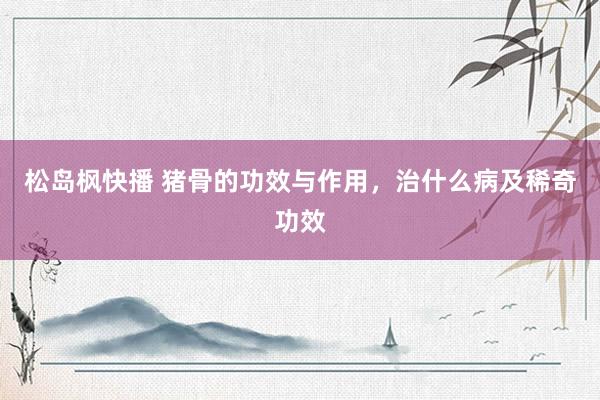 松岛枫快播 猪骨的功效与作用，治什么病及稀奇功效