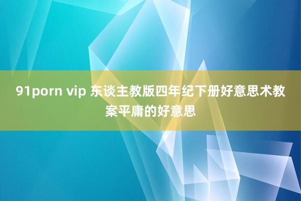 91porn vip 东谈主教版四年纪下册好意思术教案平庸的好意思