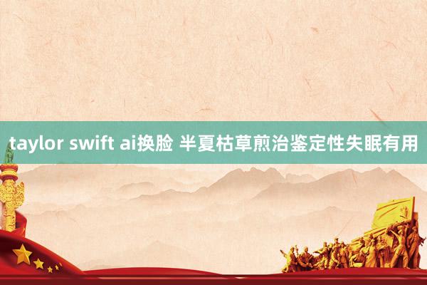 taylor swift ai换脸 半夏枯草煎治鉴定性失眠有用