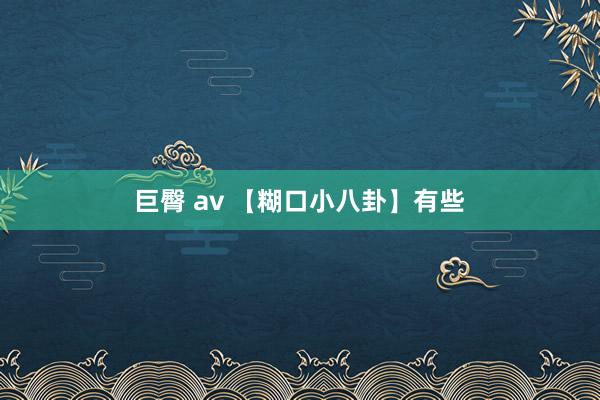 巨臀 av 【糊口小八卦】有些