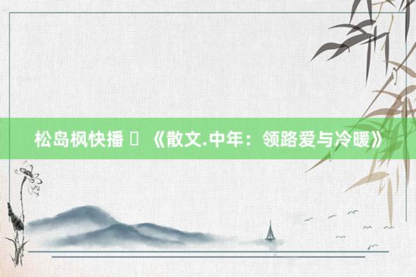 松岛枫快播 ​《散文.中年：领路爱与冷暖》